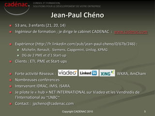 Jean-Paul Chéno
   53 ans, 3 enfants (21, 20, 14)
   Ingénieur de formation ; je dirige le cabinet CADENAC : www.cadenac.com

   Expérience (http://fr.linkedin.com/pub/jean-paul-cheno/0/67b/246) :
        Michelin, Renault, Siemens, Capgemini, Unilog, KPMG
        DG de 2 PME et d’1 Start-up
   Clients : ETI, PME et Start-ups

   Forte activité Réseaux :                                 WKRA, AmCham
   Nombreuses conférences
   Intervenant IDRAC, IMIS, ISARA.
   Je pilote le « hub » NET INTERNATIONAL sur Viadeo et les Vendredis de
    l’International au ~LNBC~
   Contact : jpcheno@cadenac.com
                                Copyright CADENAC 2010                    5
 