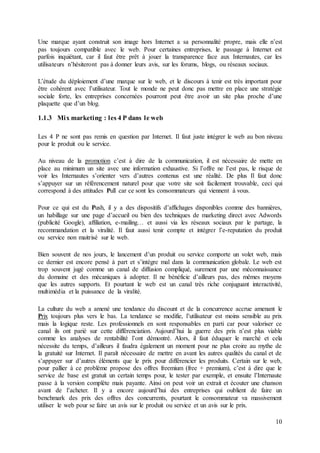 10
Une marque ayant construit son image hors Internet a sa personnalité propre, mais elle n’est
pas toujours compatible avec le web. Pour certaines entreprises, le passage à Internet est
parfois inquiétant, car il faut être prêt à jouer la transparence face aux Internautes, car les
utilisateurs n’hésiteront pas à donner leurs avis, sur les forums, blogs, ou réseaux sociaux.
L’étude du déploiement d’une marque sur le web, et le discours à tenir est très important pour
être cohérent avec l’utilisateur. Tout le monde ne peut donc pas mettre en place une stratégie
sociale forte, les entreprises concernées pourront peut être avoir un site plus proche d’une
plaquette que d’un blog.
1.1.3 Mix marketing : les 4 P dans le web
Les 4 P ne sont pas remis en question par Internet. Il faut juste intégrer le web au bon niveau
pour le produit ou le service.
Au niveau de la promotion c’est à dire de la communication, il est nécessaire de mette en
place au minimum un site avec une information exhaustive. Si l’offre ne l’est pas, le risque de
voir les Internautes s’orienter vers d’autres contenus est une réalité. De plus Il faut donc
s’appuyer sur un référencement naturel pour que votre site soit facilement trouvable, ceci qui
correspond à des attitudes Pull car ce sont les consommateurs qui viennent à vous.
Pour ce qui est du Push, il y a des dispositifs d’affichages disponibles comme des bannières,
un habillage sur une page d’accueil ou bien des techniques de marketing direct avec Adwords
(publicité Google), affiliation, e-mailing… et aussi via les réseaux sociaux par le partage, la
recommandation et la viralité. Il faut aussi tenir compte et intégrer l’e-reputation du produit
ou service non maitrisé sur le web.
Bien souvent de nos jours, le lancement d’un produit ou service comporte un volet web, mais
ce dernier est encore pensé à part et s’intègre mal dans la communication globale. Le web est
trop souvent jugé comme un canal de diffusion compliqué, surement par une méconnaissance
du domaine et des mécaniques à adopter. Il ne bénéficie d’ailleurs pas, des mêmes moyens
que les autres supports. Et pourtant le web est un canal très riche conjuguant interactivité,
multimédia et la puissance de la viralité.
La culture du web a amené une tendance du discount et de la concurrence accrue amenant le
Prix toujours plus vers le bas. La tendance se modifie, l’utilisateur est moins sensible au prix
mais la logique reste. Les professionnels en sont responsables en parti car pour valoriser ce
canal ils ont parié sur cette différenciation. Aujourd’hui la guerre des prix n’est plus viable
comme les analyses de rentabilité l’ont démontré. Alors, il faut éduquer le marché et cela
nécessite du temps, d’ailleurs il faudra également un moment pour ne plus croire au mythe de
la gratuité sur Internet. Il paraît nécessaire de mettre en avant les autres qualités du canal et de
s’appuyer sur d’autres éléments que le prix pour différencier les produits. Certain sur le web,
pour pallier à ce problème propose des offres freemium (free + premium), c’est à dire que le
service de base est gratuit un certain temps pour, le tester par exemple, et ensuite l’Internaute
passe à la version complète mais payante. Ainsi on peut voir un extrait et écouter une chanson
avant de l’acheter. Il y a encore aujourd’hui des entreprises qui oublient de faire un
benchmark des prix des offres des concurrents, pourtant le consommateur va massivement
utiliser le web pour se faire un avis sur le produit ou service et un avis sur le prix.
 