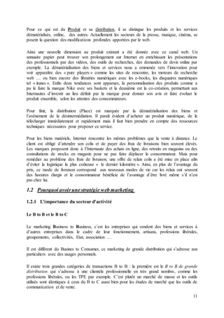11
Pour ce qui est du Produit et sa distribution, il se distingue les produits et les services
dématérialisés, online, des autres. Actuellement les secteurs de la presse, musique, cinéma, se
posent la question des modifications profondes apportées par le web.
Ainsi une nouvelle dimension au produit existant a été donnée avec ce canal web. Un
annuaire papier peut trouver son prolongement sur Internet en enrichissant les présentations
des professionnels par des vidéos, des outils de recherches, des demandes de devis online par
exemple. La dématérialisation des biens et services nous a emmenée vers l’innovation pour
voir apparaître des « pure players » comme les sites de rencontre, les moteurs de recherche
web … ou bien encore des librairies numériques avec les e-books, les disquaires numériques
tel « itunes ». Enfin deux tendances sont apparues, la personnalisation des produits comme a
pu le faire la marque Nike avec ses baskets et la deuxième est la co-création, permettant aux
Internautes d’investir un lieu définit par la marque pour donner son avis et faire évoluer le
produit ensemble, selon les attentes des consommateurs.
Pour finir, la distribution (Place) est marquée par la dématérialisation des biens et
l’avènement de la désintermédiation. Il paraît évident d’acheter un produit numérique, de le
télécharger immédiatement et rapidement mais il faut bien prendre en compte des ressources
techniques nécessaires pour proposer ce service.
Pour les biens matériels, Internet rencontre les mêmes problèmes que la vente à distance. Le
client est obligé d’attendre son colis et de payer des frais de livraisons bien souvent élevés.
Les marques proposent donc à l’Internaute des achats en ligne, des retraits en magasins ou des
consultations de stocks en magasin pour ne pas faire déplacer le consommateur. Mais pour
remédier au problème des frais de livraison, une offre de relais colis a été mise en place afin
d’éviter la logistique la plus coûteuse « le dernier kilomètre ». Ainsi, en plus de l’avantage du
prix, ce mode de livraison correspond aux nouveaux modes de vie car les relais ont souvent
des horaires élargis et le consommateur bénéficie de l’avantage d’être livré même s’il n’est
pas chez lui.
1.2 Pourquoi avoirunestratégie web marketing
1.2.1 L’importance du secteur d'activité
Le B to B et le B to C
Le marketing Business to Business, c’est les entreprises qui vendent des biens et services à
d’autres entreprises dans le cadre de leur fonctionnement, artisans, professions libérales,
groupements, collectivités, Etat, association …
Il est différent du Busines to Consumer, ce marketing de grande distribution qui s’adresse aux
particuliers avec des usages personnels.
Il existe trois grandes catégories de transactions B to B : la première est le B to B de grande
distribution qui s’adresse à une clientèle professionnelle en très grand nombre, comme les
professions libérales, ou les TPE par exemple. C’est plutôt un marché de masse et les outils
utilisés sont identiques à ceux du B to C aussi bien pour les études de marché que les outils de
communication et de vente.
 