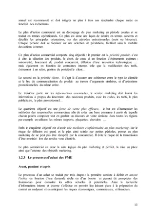 13
annuel est recommandé et doit intégrer un plan à trois ans réactualisé chaque année en
fonction des évènements.
Le plan d’action commercial est un découpage du plan marketing en période courtes et se
traduit en termes opérationnels. Ce plan est donc une façon de décrire en termes concrets et
détaillés les principales orientations, sur des périodes opérationnelles (mois ou bimestre).
Chaque période doit se focaliser sur une sélection de prestations, facilitant ainsi la visibilité
des actions à mener.
Ce plan d’action commercial comporte cinq objectifs : le premier est la priorité produit, c’est
à dire la sélection des produits, le choix de ceux ci en fonction d’évènements externes :
saisonnalité, lancement de produit concurrent, diffusion d’une innovation technologique …
mais également en fonction de contraintes internes telle que la modification des tarifs,
événement à un salon, gestion du portefeuille client…
Le second est la priorité client, il s’agit là d’assurer une cohérence entre le type de clientèle
et le lieu de commercialisation du produit au travers d’arguments similaires, et d’opérations
promotionnelles du même ordre.
Le troisième porte sur les informations essentielles, le service marketing doit fournir les
informations à propos du lancement des nouveaux produits, avec les codes, les tarifs, le plan
publicitaire, le plan promotionnel…
Le quatrième objectif est une force de vente plus efficace, le but est d’harmoniser les
méthodes des responsables commerciaux afin de créer une base commune à partir de laquelle
chacun pourra composer tout en gardant un discours de vente similaire, dans toutes les régions
par exemple en utilisant les mêmes supports, plaquettes, chevalets …
Enfin le cinquième objectif est d’avoir une meilleure confidentialité du plan marketing, car le
risque de diffusion est grand et le plan ainsi scindé par petites périodes, permet au plan
marketing de ne peut pas être récupéré par la concurrence. Il évite le risque de la transmission
d’être amoindri lors des rendez vous clientèle.
Le plan commercial est donc la suite logique du plan marketing et permet, la mise en place
ainsi que l’atteinte des objectifs marketing.
1.2.3 Le processus d'achat des PME
Avant, pendant et après
Le processus d’un achat se traduit par trois étapes : la première consiste à définir en amont
l’achat en fonction d’une demande réelle ou d’un besoin et permet de prospecter des
fournisseurs pour connaitre les offres actuelles et potentielles. Ainsi la recherche
d’informations interne et externe s’effectue en premier lieu laissant place à la préparation du
contrat en analysant et en anticipant les risques économiques, commerciaux, et financiers.
 