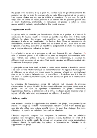 15
Du groupe social au réseau, il n’y a qu’un pas. En effet, l’idée est que chacun entretient des
contacts avec plus ou moins de personnes, plus ou moins fréquemment et qui ont eux mêmes
leurs propres relations sans que tous les individus se connaissent. On peut donc dire que le
corps social est comme un réseau généralisé et les relations entre les personnes peuvent êtres
de nature fonctionnelle, émotionnelle, ou hiérarchique. En pratique la notion de réseau
apporte un intérêt particulier dans la diffusion d’un produit nouveau.
L’appartenance sociale
Le groupe social est déterminé par l’appartenance effective ou la pratique. A la base de la
construction de l’identité sociale se trouvent les individus avec leurs rôles et leurs statuts
différents. La plupart des groupes sont caractérisés par une organisation fonctionnelle
demandant à chacun une spécialisation de l’activité. Pour l’étude du comportement du
consommateur, la notion de statut ne dépend que de la notion de rôle. Le rôle social est donc
l’expression d’un statut, c’est alors un ensemble de comportement, d’actions ou d’expressions
que la personne développe en fonction du statut.
La catégorisation sociale et la perception sociale sont fortement liée voir indissociable. En
effet ce processus permet à un individu de se situer et d’organiser l’environnement social.
Ainsi l’individu aura tendance à vouloir structurer son environnement, à accentuer les
différences avec son groupe et les autres. Mais aussi à minimiser les différences existant entre
les membres de son propre groupe.
La perception sociale étant active, la notion d’identité sociale apparaît. L’individu va chercher
à se situer sur une échelle quelconque ou un référentiel social par rapport à d’autres groupes
de références ou au sein de son propre groupe. La personne s’inscrit alors continuellement
dans un jeu de repères. Indiscutablement, la ressemblance et la similitude sont à la base du
lien social. Et comme la perception sociale, les rôles sociaux font partis de la construction de
l’identité sociale.
La dynamique de l’appartenance sociale fait également parti intégrante du processus
d’appartenance du groupe. En effet, il existe toujours différentes étapes pour interagir dans un
groupe. Voici le cycle de dynamique d’appartenance du groupe : l’observation,
l’apprentissage, l’activité, la différenciation et le retrait. Et chaque groupe fonctionne avec ce
type de cycle plus moins court avec également une différence de longévité.
L’influence sociale
Pour favoriser l’adhésion et l’appartenance des membres à un groupe, il est possible qu’une
minorité se charge de contrôler intentionnellement l’influence sociale. Cette dernière peut
aussi être plus diffuse sans véritable contrôle formel. On peut donc distinguer deux types
d’influence : la première est majoritaire, la seconde est minoritaire.
L’influence majoritaire comporte deux catégories : la conformité, dont les principales
propriétés sont l’acceptation illimitée, et la pression sociales, l’évitement de conflit et la
préservation de la stabilité sociale. La seconde est les normes, avec comme caractéristiques
l’influence durable, la modification des valeurs, la structuration de l’adhésion ou de
l’appartenance au groupe.
 
