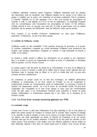 16
L’influence minoritaire comporte quatre catégories : l’influence minoritaire pour des groupes
non hiérarchisés dont les propriétés sont l’influence durable sur les normes et les valeurs du
groupe à condition que la source soit consistante ou reconnue compétente. Puis la soumission
à l’autorité, l’individu est en état agentique c’est à dire qu’il accepte les prescriptions de
l’autorité si celle ci sont légitime ou s’il est en état de dépendance. Le leadership d’opinion
dont les caractéristiques sont l’acceptation des prescriptions du leader s’il fait référence,
crédible attractif et avec un message sans parti pris. Et enfin, le gate-keeper, avec les mêmes
propriétés que les groupes non hiérarchisés mais une influence relayé par un porteur.
Pour conclure, il est possible d’observer simultanément ces deux types d’influences,
majoritaire et minoritaire, au sein d’un même groupe.
Le contrôle de l’influence sociale
L’influence sociale est elle contrôlable ? Cette question, beaucoup de personnes se la posent.
Si certaines organisations s’appuient sur certain mécanisme d’influence pour promouvoir leur
produit, seuls quelques phénomènes échappent au contrôle, il s’agit notamment du bouche à
oreille et à la rumeur.
Le bouche à oreille consiste à diffuser des informations sur un produit ou des expériences
liées à ce dernier ou encore sur l’opportunité de réaliser un achat. Ce phénomène se développe
dans les groupes ou et les réseaux sociaux.
La rumeur quand à elle fait partie du champ de la consommation. A la base de la diffusion de
la rumeur se trouve le bouche à oreille qui se diffuse dans le réseau social. Apparait alors des
distorsions entre le message émis au départ et ce qu’il en résulte plus tard, on peut alors
constater de fortes modifications.
En conclusion, le groupe social est un haut lieu d’échanges, de multiples phénomènes
d’influence et d’interactions. Il est donc naturel de l’étudier en vue de comprendre le
comportement d’achat car l’environnement social est indissociable. La personne a besoin de
marquer son appartenance sociale car c’est la source de son identité sociale. On peut donc
comprendre que l’acquisition ou le rejet d’une marque se fasse aussi par l’environnement
social. De plus, grâce à cet environnement l’acheteur peut rechercher et donner un grand
nombre d’informations et d’interactions donnant lieu à des effets sur la formation de la
décision d’achat.
1.2.4 Les freins d'une stratégie marketing appliquée aux PME
La contrainte temps
Comme nous l’avons vu plus haut l’élaboration d’un plan marketing se fait en trois phases ou
plutôt trois parties portant sur l’analyse et l’externe puis la seconde étape concerne la stratégie
et les objectifs et enfin la dernière se base sur les moyens et le plan d’action. Pour chacune de
ces phases, une étude approfondie est menée en fonction de l’entreprise et de son secteur
d’activité ainsi que sur ses résultats antérieurs. L’objectif est de tirer parti des réussites ou des
échecs passés. Pour procéder à cette analyse avec une réflexion optimum et afin de réaliser un
plan marketing cohérent il faut alors un certain temps pour le réaliser. Nous l’avons dit plus
 