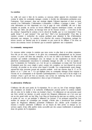 19
La curation
La veille sert aussi à faire de la curation, ce nouveau métier apparut très récemment tout
comme le métier de community manager, consiste à récolter des informations pertinentes pour
l’entreprise. Voici pourquoi : dans une stratégie digitale l’élément important et dont on parle
souvent c’est l’information. L’information à transmettre, à diffuser, à partager, à aimer … bref
cette information est très importante est c’est le gage de votre crédibilité, elle sert à faire
connaître un produit, un service au travers différents supports numériques comme : un article
de blog, une vidéo, une photo, un message texte sur les réseaux sociaux … c’est donc en fait
du contenu ! Aujourd’hui le contenu c’est le cheval de bataille, que va t-on transmettre ? Sous
quelle forme ? A quel moment ? Sur quel lieu ? Bref c’est incontournable ! Pour finir, la
curation consiste à rechercher du contenu pertinent pour alimenter le flux d’informations
nécessaire aux marques. La curation c’est chercher des sources d’inspirations, partager les
trésors trouvés sur Internet puis de le remanier ou pas avant de les diffuser. C’est donc au
travers des contenus trouvé sur Internet que se construit également une e-réputation.
Le community management
Ce nouveau métier comme la curation que nous avons vu plus haut et en pleine expansion.
Son rôle est de créer, d’animer et de gérer des communautés principalement sur les réseaux
sociaux. Ce poste clef dans une entreprise, est la voix de celle-ci sur Internet. En effet toute
personne qui souhaite communiquer avec un marque ou une organisation au travers d’une
plateforme communautaire rencontrera le community manager de celle –ci. Sur ses épaules se
joue l’e-réputation de l’entreprise car c’est lui qui va communiquer en temps réel. Son travail
d’animation peut être assez simple à gérer comme très complexe car tout dépend du secteur
d’activité, du produit ou du service pour lequel il travaille. Les comportements ayant changé,
aujourd’hui toute personne posant une question souhaite avoir une réponse dans le 12 ou 24
heures et ce 7 jours sur 7. Ce qui implique donc au community manager d’être toujours à
l’écoute de sa communauté et de répondre systématiquement. Ce sera aussi à lui de réagir à un
éventuel « buzz » qu’il soit bon ou mauvais, tout service de marketing doit être en mesure
d’avoir prévu un plan de communication dans ce type d’événement.
Le phénomène d'influence
L’influence fait elle aussi partie de l’e-réputation. En ce sens ou, lors d’une stratégie digitale,
une orientation est donnée à la recherche d’influenceurs pouvant porter le contenu souhaité
afin de créer de la viralité et donc un éventuel « buzz ». Un influenceur est une personne ayant
une forte activité sur internet, on parle souvent des blogueurs influenceurs car c’est ceux qui
ont un très grand trafic sur leur blog. Leur blog est beaucoup lut ainsi que ses articles, ses avis
et points de vue, ce qui participe à influencer les lecteurs. C’est pourquoi aujourd’hui, bon
nombre de marque de cosmétique par exemple, n’hésite plus à promouvoir leurs produits
auprès de blogueuses influentes permettant d’influencer des clientes qu’ils n’auraient pas
réussies à toucher autrement. L’influence est un moyen de faire porter sa marque ou ses
services auprès d’une cible parfois moins accessible par des canaux traditionnels et participent
donc à la gestion de l’e-réputation.
 