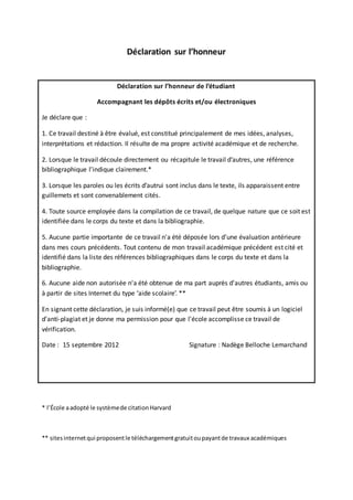 Déclaration sur l’honneur
Déclaration sur l’honneur de l’étudiant
Accompagnant les dépôts écrits et/ou électroniques
Je déclare que :
1. Ce travail destiné à être évalué, est constitué principalement de mes idées, analyses,
interprétations et rédaction. Il résulte de ma propre activité académique et de recherche.
2. Lorsque le travail découle directement ou récapitule le travail d’autres, une référence
bibliographique l’indique clairement.*
3. Lorsque les paroles ou les écrits d’autrui sont inclus dans le texte, ils apparaissent entre
guillemets et sont convenablement cités.
4. Toute source employée dans la compilation de ce travail, de quelque nature que ce soit est
identifiée dans le corps du texte et dans la bibliographie.
5. Aucune partie importante de ce travail n'a été déposée lors d’une évaluation antérieure
dans mes cours précédents. Tout contenu de mon travail académique précédent est cité et
identifié dans la liste des références bibliographiques dans le corps du texte et dans la
bibliographie.
6. Aucune aide non autorisée n'a été obtenue de ma part auprès d'autres étudiants, amis ou
à partir de sites Internet du type ‘aide scolaire’. **
En signant cette déclaration, je suis informé(e) que ce travail peut être soumis à un logiciel
d'anti-plagiat et je donne ma permission pour que l'école accomplisse ce travail de
vérification.
Date : 15 septembre 2012 Signature : Nadège Belloche Lemarchand
* l’École aadopté le systèmede citationHarvard
** sitesinternetqui proposentle téléchargementgratuitoupayantde travaux académiques
 