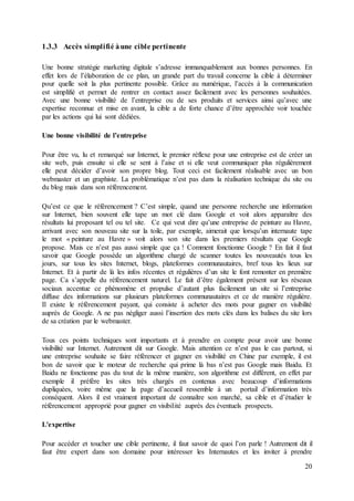 20
1.3.3 Accès simplifié àune cible pertinente
Une bonne stratégie marketing digitale s’adresse immanquablement aux bonnes personnes. En
effet lors de l’élaboration de ce plan, un grande part du travail concerne la cible à déterminer
pour quelle soit la plus pertinente possible. Grâce au numérique, l’accès à la communication
est simplifié et permet de rentrer en contact assez facilement avec les personnes souhaitées.
Avec une bonne visibilité de l’entreprise ou de ses produits et services ainsi qu’avec une
expertise reconnue et mise en avant, la cible a de forte chance d’être approchée voir touchée
par les actions qui lui sont dédiées.
Une bonne visibilité de l’entreprise
Pour être vu, lu et remarqué sur Internet, le premier réflexe pour une entreprise est de créer un
site web, puis ensuite si elle se sent à l’aise et si elle veut communiquer plus régulièrement
elle peut décider d’avoir son propre blog. Tout ceci est facilement réalisable avec un bon
webmaster et un graphiste. La problématique n’est pas dans la réalisation technique du site ou
du blog mais dans son référencement.
Qu’est ce que le référencement ? C’est simple, quand une personne recherche une information
sur Internet, bien souvent elle tape un mot clé dans Google et voit alors apparaître des
résultats lui proposant tel ou tel site. Ce qui veut dire qu’une entreprise de peinture au Havre,
arrivant avec son nouveau site sur la toile, par exemple, aimerait que lorsqu’un internaute tape
le mot « peinture au Havre » voit alors son site dans les premiers résultats que Google
propose. Mais ce n’est pas aussi simple que ça ! Comment fonctionne Google ? En fait il faut
savoir que Google possède un algorithme chargé de scanner toutes les nouveautés tous les
jours, sur tous les sites Internet, blogs, plateformes communautaires, bref tous les lieux sur
Internet. Et à partir de là les infos récentes et régulières d’un site le font remonter en première
page. Ca s’appelle du référencement naturel. Le fait d’être également présent sur les réseaux
sociaux accentue ce phénomène et propulse d’autant plus facilement un site si l’entreprise
diffuse des informations sur plusieurs plateformes communautaires et ce de manière régulière.
Il existe le référencement payant, qui consiste à acheter des mots pour gagner en visibilité
auprès de Google. A ne pas négliger aussi l’insertion des mots clés dans les balises du site lors
de sa création par le webmaster.
Tous ces points techniques sont importants et à prendre en compte pour avoir une bonne
visibilité sur Internet. Autrement dit sur Google. Mais attention ce n’est pas le cas partout, si
une entreprise souhaite se faire référencer et gagner en visibilité en Chine par exemple, il est
bon de savoir que le moteur de recherche qui prime là bas n’est pas Google mais Baidu. Et
Baidu ne fonctionne pas du tout de la même manière, son algorithme est différent, en effet par
exemple il préfère les sites très chargés en contenus avec beaucoup d’informations
dupliquées, voire même que la page d’accueil ressemble à un portail d’information très
conséquent. Alors il est vraiment important de connaître son marché, sa cible et d’étudier le
référencement approprié pour gagner en visibilité auprès des éventuels prospects.
L'expertise
Pour accéder et toucher une cible pertinente, il faut savoir de quoi l’on parle ! Autrement dit il
faut être expert dans son domaine pour intéresser les Internautes et les inviter à prendre
 