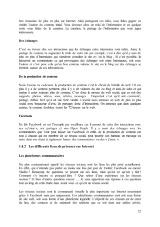 22
être transmise de plus en plus sur Internet. Ainsi partageant ces infos, vous faites gagner en
viralité l’auteur du contenu initial. Vous devenez alors un relai de l’information et en quelque
sorte vous faites de la curation. La curation, le partage de l’information que vous jugez
intéressante.
Des échanges
C’est au travers des ces interactions que les échanges entre internautes vont naître. Ainsi, le
partage de contenu va augmenter le trafic de votre site par exemple, c’est à dire qu’il y aura de
plus en plus d’Internautes qui viendront consulter le site et / ou le blog . Si c’est possible, ils
laisseront un commentaire ce qui provoquera des échanges soit entre Internautes, soit avec
l’auteur et c’est pour cela qu’un bon contenu valorise le site ou le blog car des échanges se
forment autour de ces informations.
De la production de contenu
Nous l’avons vu ci-dessus, la production de contenu c’est le cheval de bataille du web 2.0 car
plus il y a de contenu pertinent, plus il y a de visiteurs du site ou blog et ainsi de suite ce qui
amène à créer toujours plus de contenu. C’est donc le moteur du web social, que ce soit des
supports, photos, vidéos, sons, articles, messages… l’important c’est qu’il soit commenté,
partagé, diffusé bref qu’il ait une forte viralité. L’avenir nous annonce un web de plus en plus
social avec beaucoup d’avis, de partages donc d’interactions. On annonce que dans quelques
années, le contenu doublera toutes les 72 heures sur le web.
Facebook
En fait Facebook en est l’exemple par excellence car il permet de créer des interactions avec
ses « j’aime », ses partages et son Open Graph. Il y a aussi des échanges avec les
commentaires que l’ont peut laisser sur Facebook et enfin, de la production de contenu car
tout à chacun qui est membre de ce réseau social, peut inscrire son humeur, un message ou
autre dans son statut et également laisser des commentaires ou des « j’aime ».
1.4.2 Les différents lieuxde présence sur Internet
Les plateformes communautaires
Ou plus communément appelé les réseaux sociaux sont les lieux les plus prisé actuellement.
En effet, qui n’entends pas parler au moins une fois par jour de Twitter, Facebook ou encore
Viadéo ? Beaucoup de questions se posent sur ces lieux, mais qu’est ce qu’ont y fait ?
Comment s’y inscrire et pourquoi faire ? Que retirer d’une expérience sur les réseaux
sociaux ? Et bien d’autres questions encore … Je vous apporterai une réponse à ces questions
tout au long de cette étude mais avant voici ce qu’est un réseau social.
Les réseaux sociaux sont la communauté virtuelle la plus importante sur Internet notamment
grâce à Facebook mais pas uniquement. Ces plateformes communautaires sont soit sous forme
de site web, soit sous forme d’une plateforme logicielle. L’objectif de ces réseaux est de créer
du lien, des contacts et de maintenir des relations que ce soit dans une sphère privée,
 