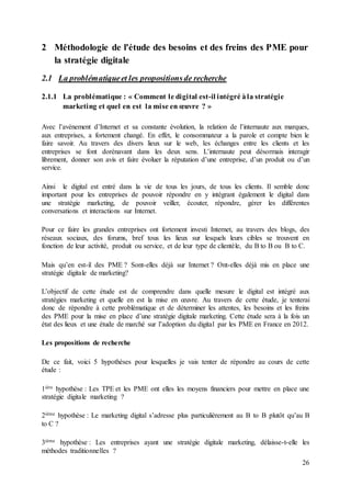 26
2 Méthodologie de l'étude des besoins et des freins des PME pour
la stratégie digitale
2.1 La problématiqueet les propositionsde recherche
2.1.1 La problématique : « Comment le digital est-il intégré àla stratégie
marketing et quel en est la mise en œuvre ? »
Avec l’avènement d’Internet et sa constante évolution, la relation de l’internaute aux marques,
aux entreprises, a fortement changé. En effet, le consommateur a la parole et compte bien le
faire savoir. Au travers des divers lieux sur le web, les échanges entre les clients et les
entreprises se font dorénavant dans les deux sens. L’internaute peut désormais interagir
librement, donner son avis et faire évoluer la réputation d’une entreprise, d’un produit ou d’un
service.
Ainsi le digital est entré dans la vie de tous les jours, de tous les clients. Il semble donc
important pour les entreprises de pouvoir répondre en y intégrant également le digital dans
une stratégie marketing, de pouvoir veiller, écouter, répondre, gérer les différentes
conversations et interactions sur Internet.
Pour ce faire les grandes entreprises ont fortement investi Internet, au travers des blogs, des
réseaux sociaux, des forums, bref tous les lieux sur lesquels leurs cibles se trouvent en
fonction de leur activité, produit ou service, et de leur type de clientèle, du B to B ou B to C.
Mais qu’en est-il des PME ? Sont-elles déjà sur Internet ? Ont-elles déjà mis en place une
stratégie digitale de marketing?
L’objectif de cette étude est de comprendre dans quelle mesure le digital est intégré aux
stratégies marketing et quelle en est la mise en œuvre. Au travers de cette étude, je tenterai
donc de répondre à cette problématique et de déterminer les attentes, les besoins et les freins
des PME pour la mise en place d’une stratégie digitale marketing. Cette étude sera à la fois un
état des lieux et une étude de marché sur l’adoption du digital par les PME en France en 2012.
Les propositions de recherche
De ce fait, voici 5 hypothèses pour lesquelles je vais tenter de répondre au cours de cette
étude :
1ière hypothèse : Les TPE et les PME ont elles les moyens financiers pour mettre en place une
stratégie digitale marketing ?
2ième hypothèse : Le marketing digital s’adresse plus particulièrement au B to B plutôt qu’au B
to C ?
3ième hypothèse : Les entreprises ayant une stratégie digitale marketing, délaisse-t-elle les
méthodes traditionnelles ?
 