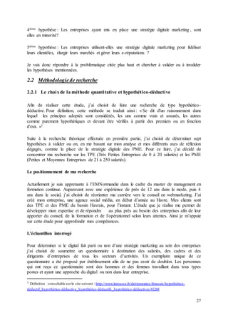 27
4ième hypothèse : Les entreprises ayant mis en place une stratégie digitale marketing , sont
elles en minorité?
5ième hypothèse : Les entreprises utilisent-elles une stratégie digitale marketing pour fidéliser
leurs clientèles, élargir leurs marchés et gérer leurs e-réputations ?
Je vais donc répondre à la problématique citée plus haut et chercher à valider ou à invalider
les hypothèses mentionnées.
2.2 Méthodologiede recherche
2.2.1 Le choixde la méthode quantitative et hypothético-déductive
Afin de réaliser cette étude, j’ai choisit de faire une recherche de type hypothético-
déductive. Pour définition, cette méthode se traduit ainsi : « Se dit d'un raisonnement dans
lequel les principes adoptés sont considérés, les uns comme vrais et assurés, les autres
comme purement hypothétiques et devant être vérifiés à partir des premiers ou en fonction
d'eux. »1
Suite à la recherche théorique effectuée en première partie, j’ai choisit de déterminer sept
hypothèses à valider ou on, en me basant sur mon analyse et mes différents axes de réflexion
dégagés, comme la place de la stratégie digitale des PME. Pour ce faire, j’ai décidé de
concentrer ma recherche sur les TPE (Très Petites Entreprises de 0 à 20 salariés) et les PME
(Petites et Moyennes Entreprises de 21 à 250 salariés).
Le positionnement de ma recherche
Actuellement je suis apprenante à l’EMNormandie dans le cadre du master de management en
formation continue. Auparavant avec une expérience de près de 12 ans dans la mode, puis 4
ans dans le social, j’ai choisit de réorienter ma carrière vers le conseil en webmarketing. J’ai
créé mon entreprise, une agence social média, en début d’année au Havre. Mes clients sont
des TPE et des PME du bassin Havrais, pour l’instant. L’étude que je réalise me permet de
développer mon expertise et de répondre au plus près au besoin des entreprises afin de leur
apporter du conseil, de la formation et de l’opérationnel selon leurs attentes. Ainsi je m’appuie
sur cette étude pour approfondir mes compétences.
L'échantillon interrogé
Pour déterminer si le digital fait parti ou non d’une stratégie marketing au sein des entreprises
j’ai choisit de soumettre un questionnaire à destination des salariés, des cadres et des
dirigeants d’entreprises de tous les secteurs d’activités. Un exemplaire unique de ce
questionnaire a été proposé par établissement afin de ne pas avoir de doublon. Les personnes
qui ont reçu ce questionnaire sont des hommes et des femmes travaillant dans tous types
postes et ayant une approche du digital ou non dans leur entreprise.
1 Définition consultable surle site suivant : http://www.larousse.fr/dictionnaires/francais/hypothético-
déductif_hypothético-déductive_hypothético-déductifs_hypothético-déductives/41268
 