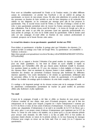 28
Pour avoir un échantillon représentatif de l’étude et de l’analyse menée, j’ai utilisé différents
canaux de communication : en premier lieu Facebook a été un endroit de partage du
questionnaire, au travers de mon propre réseau. De plus cette plateforme m’a permis de cibler
des personnes en fonction de leurs activités au sein de leurs entreprises et de rechercher des
salariés ou des dirigeants, en les contactant par message privé afin de leur proposer le
questionnaire. Puis, le second réseau social fut Twitter, ce haut lieu d’échange a donné un fort
écho à mon questionnaire permettant alors de trouver les bonnes personnes pour répondre à
mes sollicitations. Puis le dernier réseau social fut Google +, le réseau de Google qui a fait sa
place depuis une année et qui cible des personnes ayant une approche professionnelle m’a
aussi permis de partager, de créer de la viralité autour du questionnaire. Enfin le dernier canal
usité, est une campagne d’e-mail ciblée en fonction de mes contacts professionnels et
éventuels prospects sur le bassin Havrais entre autres.
Le recueil des données via un questionnaire quantitatif destiné aux PME
Pour réaliser ce questionnaire et faciliter le partage ainsi que l’obtention des réponses, j’ai
proposé de faire ce sondage avec l’aide de Google Drive. Le questionnaire est consultable à
l’adresse ci-dessous :
https://docs.google.com/spreadsheet/viewform?formkey=dGxFMERHSnF0RGlDVVZlV05m
OTYzeWc6MQ
Le choix de ce support a favorisé l’obtention d’un grand nombre de réponse, comme prévu
pour une étude quantitative. Le but étant de donner un accès simplifié et rapide au
questionnaire par l’échantillon ciblé afin que chacun puisse facilement remplir le document.
Les questions étaient au nombre de 22 avec des réponses à choix multiples et d’autres avec
des réponses libres. Ainsi un maximum de réponses étaient à choix multiples et a favorisé le
traitement des données me permettant d’analyser beaucoup plus facilement les différentes
réponses apportées. Une courte introduction a été donnée au questionnaire, définissant ainsi
les personnes ciblées, le but du questionnaire, la durée du questionnaire et la possibilité de
diffuser les résultats du sondage après la réalisation de cette étude complète, par mail.
Ce sondage a été largement partagé via les réseaux sociaux puis via la campagne d’emails, car
les plateformes communautaires permettaient de toucher un grand nombre de personnes
ciblées plus facilement et plus rapidement.
Via email
L’envoi de la campagne d’emails a été faite et ciblée en fonction de mon propre carnet
d’adresse constitué de mes clients, mais aussi d’éventuels prospects, ainsi que la liste des
entrepreneurs de la région pour lesquels j’organise les « Apéro Entrepreneurs » soutenue par
la CCI du Havre et donc de leur carnet d’adresses d’entrepreneurs. J’ai donc envoyé un mail à
environ une cinquantaine d’entrepreneurs et un mail à un conseiller de la CCI du Havre qui a
fait suivre grâce à son propre carnet d’adresse d’entrepreneurs suivi également par la CCI du
Havre. Le retour de cette action a été moindre, car je pense qu’il y a eu une mauvaise période
pour envoyer cette demande. En effet l’envoi a eu lieu en juillet 2012 et bon nombre de
personnes étaient absente en raison de la période estivale, et j’ai reçu beaucoup de messages
d’absence pour congés en retour sur ma boite mail. Pour ce canal, j’ai eu 5 réponses au
questionnaire.
 