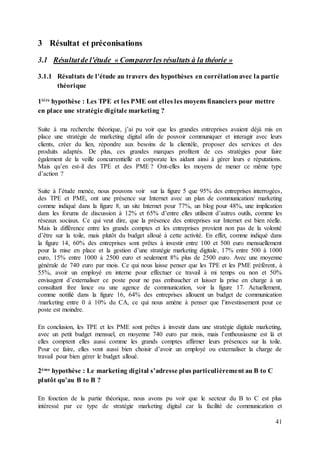 41
3 Résultat et préconisations
3.1 Résultatde l'étude « Comparerles résultats à la théorie »
3.1.1 Résultats de l'étude au travers des hypothèses en corrélationavec la partie
théorique
1ière hypothèse : Les TPE et les PME ont elles les moyens financiers pour mettre
en place une stratégie digitale marketing ?
Suite à ma recherche théorique, j’ai pu voir que les grandes entreprises avaient déjà mis en
place une stratégie de marketing digital afin de pouvoir communiquer et interagir avec leurs
clients, créer du lien, répondre aux besoins de la clientèle, proposer des services et des
produits adaptés. De plus, ces grandes marques profitent de ces stratégies pour faire
également de la veille concurrentielle et corporate les aidant ainsi à gérer leurs e réputations.
Mais qu’en est-il des TPE et des PME ? Ont-elles les moyens de mener ce même type
d’action ?
Suite à l’étude menée, nous pouvons voir sur la figure 5 que 95% des entreprises interrogées,
des TPE et PME, ont une présence sur Internet avec un plan de communication/ marketing
comme indiqué dans la figure 8, un site Internet pour 77%, un blog pour 48%, une implication
dans les forums de discussion à 12% et 65% d’entre elles utilisent d’autres outils, comme les
réseaux sociaux. Ce qui veut dire, que la présence des entreprises sur Internet est bien réelle.
Mais la différence entre les grands comptes et les entreprises provient non pas de la volonté
d’être sur la toile, mais plutôt du budget alloué à cette activité. En effet, comme indiqué dans
la figure 14, 60% des entreprises sont prêtes à investir entre 100 et 500 euro mensuellement
pour la mise en place et la gestion d’une stratégie marketing digitale, 17% entre 500 à 1000
euro, 15% entre 1000 à 2500 euro et seulement 8% plus de 2500 euro. Avec une moyenne
générale de 740 euro par mois. Ce qui nous laisse penser que les TPE et les PME préfèrent, à
55%, avoir un employé en interne pour effectuer ce travail à mi temps ou non et 50%
envisagent d’externaliser ce poste pour ne pas embaucher et laisser la prise en charge à un
consultant free lance ou une agence de communication, voir la figure 17. Actuellement,
comme notifié dans la figure 16, 64% des entreprises allouent un budget de communication
/marketing entre 0 à 10% du CA, ce qui nous amène à penser que l’investissement pour ce
poste est moindre.
En conclusion, les TPE et les PME sont prêtes à investir dans une stratégie digitale marketing,
avec un petit budget mensuel, en moyenne 740 euro par mois, mais l’enthousiasme est là et
elles comptent elles aussi comme les grands comptes affirmer leurs présences sur la toile.
Pour ce faire, elles vont aussi bien choisir d’avoir un employé ou externaliser la charge de
travail pour bien gérer le budget alloué.
2ème hypothèse : Le marketing digital s’adresse plus particulièrement au B to C
plutôt qu’au B to B ?
En fonction de la partie théorique, nous avons pu voir que le secteur du B to C est plus
intéressé par ce type de stratégie marketing digital car la facilité de communication et
 