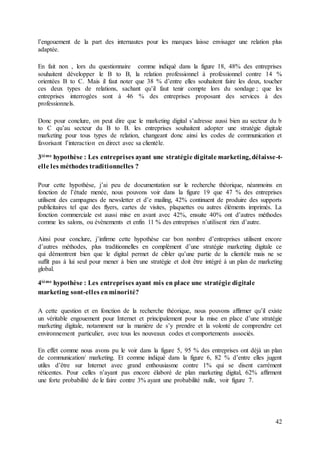 42
l’engouement de la part des internautes pour les marques laisse envisager une relation plus
adaptée.
En fait non , lors du questionnaire comme indiqué dans la figure 18, 48% des entreprises
souhaitent développer le B to B, la relation professionnel à professionnel contre 14 %
orientées B to C. Mais il faut noter que 38 % d’entre elles souhaitent faire les deux, toucher
ces deux types de relations, sachant qu’il faut tenir compte lors du sondage ; que les
entreprises interrogées sont à 46 % des entreprises proposant des services à des
professionnels.
Donc pour conclure, on peut dire que le marketing digital s’adresse aussi bien au secteur du b
to C qu’au secteur du B to B. les entreprises souhaitent adopter une stratégie digitale
marketing pour tous types de relation, changeant donc ainsi les codes de communication et
favorisant l’interaction en direct avec sa clientèle.
3ième hypothèse : Les entreprises ayant une stratégie digitale marketing, délaisse-t-
elle les méthodes traditionnelles ?
Pour cette hypothèse, j’ai peu de documentation sur le recherche théorique, néanmoins en
fonction de l’étude menée, nous pouvons voir dans la figure 19 que 47 % des entreprises
utilisent des campagnes de newsletter et d’e mailing, 42% continuent de produire des supports
publicitaires tel que des flyers, cartes de visites, plaquettes ou autres éléments imprimés. La
fonction commerciale est aussi mise en avant avec 42%, ensuite 40% ont d’autres méthodes
comme les salons, ou évènements et enfin 11 % des entreprises n’utilisent rien d’autre.
Ainsi pour conclure, j’infirme cette hypothèse car bon nombre d’entreprises utilisent encore
d’autres méthodes, plus traditionnelles en complément d’une stratégie marketing digitale ce
qui démontrent bien que le digital permet de cibler qu’une partie de la clientèle mais ne se
suffit pas à lui seul pour mener à bien une stratégie et doit être intégré à un plan de marketing
global.
4ième hypothèse : Les entreprises ayant mis en place une stratégie digitale
marketing sont-elles enminorité?
A cette question et en fonction de la recherche théorique, nous pouvons affirmer qu’il existe
un véritable engouement pour Internet et principalement pour la mise en place d’une stratégie
marketing digitale, notamment sur la manière de s’y prendre et la volonté de comprendre cet
environnement particulier, avec tous les nouveaux codes et comportements associés.
En effet comme nous avons pu le voir dans la figure 5, 95 % des entreprises ont déjà un plan
de communication/ marketing. Et comme indiqué dans la figure 6, 82 % d’entre elles jugent
utiles d’être sur Internet avec grand enthousiasme contre 1% qui se disent carrément
réticentes. Pour celles n’ayant pas encore élaboré de plan marketing digital, 62% affirment
une forte probabilité de le faire contre 3% ayant une probabilité nulle, voir figure 7.
 
