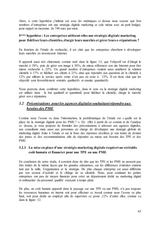 43
Alors, à cette hypothèse j’infirme car avec les statistiques ci dessus nous voyons que bon
nombres d’entreprises ont une stratégie digitale marketing et cela même avec un petit budget,
pour rappel en moyenne de 740 euro par mois.
5ième hypothèse : Les entreprises utilisent-elles une stratégie digitale marketing
pour fidéliserleurs clientèles, élargir leurs marchés et gérer leurs e-réputations ?
En fonction de l’étude de recherche, il est clair que les entreprises cherchent à développer
leurs marchés en investissant Internet.
Il apparaît aussi très clairement, comme noté dans la figure 13, que l’objectif est d’élargir le
marché à 28%, puis de gérer son image à 30%, de mieux référencer son site Internet pour être
mieux recherché à 22%. Un grand nombre d’entreprises veulent aussi améliorer la relation
clientèle à 17% et fidéliser ses clients à 21% ainsi que répondre aux questions de la clientèle à
12% par ailleurs le service après vente n’est pas en reste à 12%. Il est donc clair que les
objectifs sont favorablement orientés qualitatifs et ensuite quantitatifs.
Nous pouvons donc confirmer cette hypothèse, dans le sens ou la stratégie digitale marketing
est utilisée dans le but qualitatif et quantitatif, pour fidéliser la clientèle, élargie le marché
gérer son e réputation.
3.2 Préconisations pourles agences digitalessouhaitantrépondreaux
besoins des PME
Comme nous l’avons vu dans l’introduction, la problématique de l’étude est « quelle est la
place de la stratégie digitale pour les PME ? ». En effet à partir de ce constat et de l’analyse
ci- dessus, je vous propose de formuler des préconisations à adresser aux agences digitales,
aux consultants mais aussi aux personnes en charge de développer une stratégie globale de
marketing digital. Suite à l’étude et sur la base des réponses récoltées je vais tenter de donner
des pistes et des recommandations afin de répondre au mieux aux besoins des TPE et des
PME.
3.2.1 La mise en place d’une stratégie marketing digitale requiert un véritable
coût humain et financier pour une TPE ou une PME
En conclusion de notre étude, il convient donc de dire que les TPE et les PME ne peuvent pas
être traités de la même façon que les grandes entreprises, car les différences évidentes existent
tant par la taille, l’organisation et la stratégie. De plus chaque entreprise est aussi différente
par son secteur d’activité et le ciblage de sa clientèle. Donc, pour continuer les petites
entreprises ont peu de moyen financier pour créer un département dédié au marketing digital
et embaucher du personnel qualifié exerçant à temps plein.
De plus, un coût humain apparaît dans le paysage car une TPE ou une PME, n’a pas toujours
les ressources humaines en interne soit pour effectuer ce travail comme nous l’avons vu plus
haut, soit pour dédié un employé afin de superviser ce poste ,12% d’entre elles, comme vu
dans la figure 12.
 