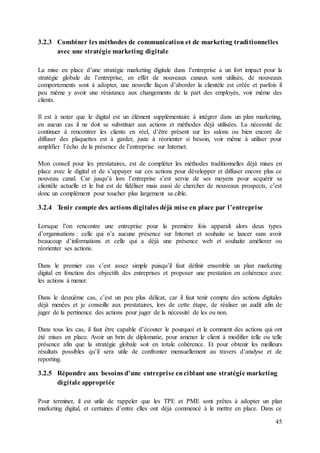 45
3.2.3 Combiner les méthodes de communication et de marketing traditionnelles
avec une stratégie marketing digitale
La mise en place d’une stratégie marketing digitale dans l’entreprise a un fort impact pour la
stratégie globale de l’entreprise, en effet de nouveaux canaux sont utilisés, de nouveaux
comportements sont à adopter, une nouvelle façon d’aborder la clientèle est créée et parfois il
peu même y avoir une résistance aux changements de la part des employés, voir même des
clients.
Il est à noter que le digital est un élément supplémentaire à intégrer dans un plan marketing,
en aucun cas il ne doit se substituer aux actions et méthodes déjà utilisées. La nécessité de
continuer à rencontrer les clients en réel, d’être présent sur les salons ou bien encore de
diffuser des plaquettes est à garder, juste à réorienter si besoin, voir même à utiliser pour
amplifier l’écho de la présence de l’entreprise sur Internet.
Mon conseil pour les prestataires, est de compléter les méthodes traditionnelles déjà mises en
place avec le digital et de s’appuyer sur ces actions pour développer et diffuser encore plus ce
nouveau canal. Car jusqu’à lors l’entreprise s’est servie de ses moyens pour acquérir sa
clientèle actuelle et le but est de fidéliser mais aussi de chercher de nouveaux prospects, c’est
donc un complément pour toucher plus largement sa cible.
3.2.4 Tenir compte des actions digitales déjà mise en place par l’entreprise
Lorsque l’on rencontre une entreprise pour la première fois apparaît alors deux types
d’organisations : celle qui n’a aucune présence sur Internet et souhaite se lancer sans avoir
beaucoup d’informations et celle qui a déjà une présence web et souhaite améliorer ou
réorienter ses actions.
Dans le premier cas c’est assez simple puisqu’il faut définir ensemble un plan marketing
digital en fonction des objectifs des entreprises et proposer une prestation en cohérence avec
les actions à mener.
Dans le deuxième cas, c’est un peu plus délicat, car il faut tenir compte des actions digitales
déjà menées et je conseille aux prestataires, lors de cette étape, de réaliser un audit afin de
juger de la pertinence des actions pour juger de la nécessité de les ou non.
Dans tous les cas, il faut être capable d’écouter le pourquoi et le comment des actions qui ont
été mises en place. Avoir un brin de diplomatie, pour amener le client à modifier telle ou telle
présence afin que la stratégie globale soit en totale cohérence. Et pour obtenir les meilleurs
résultats possibles qu’il sera utile de confronter mensuellement au travers d’analyse et de
reporting.
3.2.5 Répondre aux besoins d’une entreprise enciblant une stratégie marketing
digitale appropriée
Pour terminer, il est utile de rappeler que les TPE et PME sont prêtes à adopter un plan
marketing digital, et certaines d’entre elles ont déjà commencé à le mettre en place. Dans ce
 