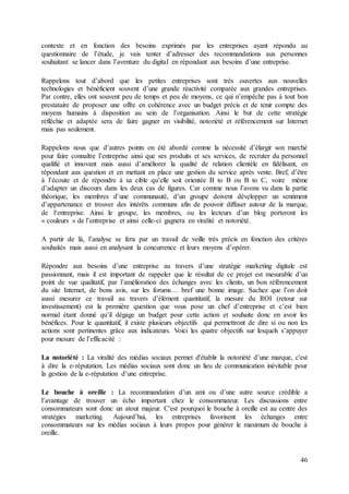 46
contexte et en fonction des besoins exprimés par les entreprises ayant répondu au
questionnaire de l’étude, je vais tenter d’adresser des recommandations aux personnes
souhaitant se lancer dans l’aventure du digital en répondant aux besoins d’une entreprise.
Rappelons tout d’abord que les petites entreprises sont très ouvertes aux nouvelles
technologies et bénéficient souvent d’une grande réactivité comparée aux grandes entreprises.
Par contre, elles ont souvent peu de temps et peu de moyens, ce qui n’empêche pas à tout bon
prestataire de proposer une offre en cohérence avec un budget précis et de tenir compte des
moyens humains à disposition au sein de l’organisation. Ainsi le but de cette stratégie
réfléchie et adaptée sera de faire gagner en visibilité, notoriété et référencement sur Internet
mais pas seulement.
Rappelons nous que d’autres points on été abordé comme la nécessité d’élargir son marché
pour faire connaître l’entreprise ainsi que ses produits et ses services, de recruter du personnel
qualifié et innovant mais aussi d’améliorer la qualité de relation clientèle en fidélisant, en
répondant aux question et en mettant en place une gestion du service après vente. Bref, d’être
à l’écoute et de répondre à sa cible qu’elle soit orientée B to B ou B to C, voire même
d’adapter un discours dans les deux cas de figures. Car comme nous l’avons vu dans la partie
théorique, les membres d’une communauté, d’un groupe doivent développer un sentiment
d’appartenance et trouver des intérêts communs afin de pouvoir diffuser autour de la marque,
de l‘entreprise. Ainsi le groupe, les membres, ou les lecteurs d’un blog porteront les
« couleurs » de l’entreprise et ainsi celle-ci gagnera en viralité et notoriété.
A partir de là, l’analyse se fera par un travail de veille très précis en fonction des critères
souhaités mais aussi en analysant la concurrence et leurs moyens d’opérer.
Répondre aux besoins d’une entreprise au travers d’une stratégie marketing digitale est
passionnant, mais il est important de rappeler que le résultat de ce projet est mesurable d’un
point de vue qualitatif, par l’amélioration des échanges avec les clients, un bon référencement
du site Internet, de bons avis, sur les forums… bref une bonne image. Sachez que l’on doit
aussi mesurer ce travail au travers d’élément quantitatif, la mesure du ROI (retour sur
investissement) est la première question que vous pose un chef d’entreprise et c’est bien
normal étant donné qu’il dégage un budget pour cette action et souhaite donc en avoir les
bénéfices. Pour le quantitatif, il existe plusieurs objectifs qui permettront de dire si ou non les
actions sont pertinentes grâce aux indicateurs. Voici les quatre objectifs sur lesquels s’appuyer
pour mesure de l’efficacité :
La notoriété : La viralité des médias sociaux permet d'établir la notoriété d’une marque, c'est
à dire la e-réputation. Les médias sociaux sont donc un lieu de communication inévitable pour
la gestion de la e-réputation d’une entreprise.
Le bouche à oreille : La recommandation d’un ami ou d’une autre source crédible a
l’avantage de trouver un écho important chez le consommateur. Les discussions entre
consommateurs sont donc un atout majeur. C'est pourquoi le bouche à oreille est au centre des
stratégies marketing. Aujourd’hui, les entreprises favorisent les échanges entre
consommateurs sur les médias sociaux à leurs propos pour générer le maximum de bouche à
oreille.
 