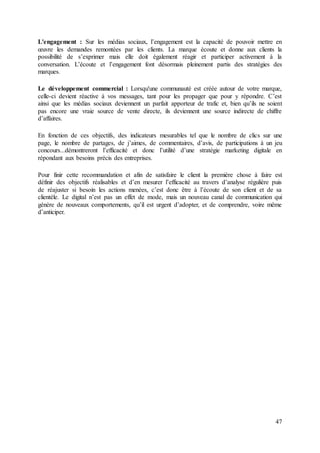47
L'engagement : Sur les médias sociaux, l’engagement est la capacité de pouvoir mettre en
œuvre les demandes remontées par les clients. La marque écoute et donne aux clients la
possibilité de s’exprimer mais elle doit également réagir et participer activement à la
conversation. L’écoute et l’engagement font désormais pleinement partis des stratégies des
marques.
Le développement commercial : Lorsqu'une communauté est créée autour de votre marque,
celle-ci devient réactive à vos messages, tant pour les propager que pour y répondre. C’est
ainsi que les médias sociaux deviennent un parfait apporteur de trafic et, bien qu’ils ne soient
pas encore une vraie source de vente directe, ils deviennent une source indirecte de chiffre
d’affaires.
En fonction de ces objectifs, des indicateurs mesurables tel que le nombre de clics sur une
page, le nombre de partages, de j’aimes, de commentaires, d’avis, de participations à un jeu
concours...démontreront l’efficacité et donc l’utilité d’une stratégie marketing digitale en
répondant aux besoins précis des entreprises.
Pour finir cette recommandation et afin de satisfaire le client la première chose à faire est
définir des objectifs réalisables et d’en mesurer l’efficacité au travers d’analyse régulière puis
de réajuster si besoin les actions menées, c’est donc être à l’écoute de son client et de sa
clientèle. Le digital n’est pas un effet de mode, mais un nouveau canal de communication qui
génère de nouveaux comportements, qu’il est urgent d’adopter, et de comprendre, voire même
d’anticiper.
 
