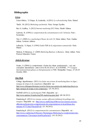 49
Bibliographie
Livre
Faivre-Duboz, T, Fétique, R, Lendredie, A.(2011) Le web marketing. Paris: Dunod.
Tinelli, M. (2012) Marketing synchronisé. Paris: Groupe Eyrolles.
Ber, G, Jouffroy, J. (2012) Internet marketing 2012. Paris: Elembi Editeur.
Ladwein, R. (1999) Le comportement du consommateur et de l’Acheteur. Paris :
Economica.
Viot, C. (2009) Le e-marketing à l'heure du web 2.0. 2ième édition. Paris: Gualino
éditeur, Lextenso éditions.
Lellouche, Y, Piquet, F. (1994) Guide PME de la négociation commerciale. Paris:
Dunod.
Malaval, P, Bénaroya, C. (2009) Marketing Business to Business. 4ième édition. Paris:
Pearson Education France.
Article de revue
Soulez, S. (2004) Le comportement d'achat des clients professionnels : vers une
conception intermédiaire entre le B to B et le B to C. In :CIFEPME, 7ème Congrès
International francophone en Entrepreneuriat et PME. Montpellier France, 27-28-29
Octobre 2004.
SiteWeb
Ciblage &performance (2011) Les freins aux actions de marketing direct en ligne :
manque de temps et de compétence. Disponible sur :
http://www.ciblageperformance.com/les-freins-aux-actions-de-marketing-direct-en-
ligne-manque-de-temps-et-de-competence/ (25. 06.2012)
NetPME (2011) Le marketing des PME. Disponible sur :
http://www.netpme.fr/marketing/509-marketing-pme.html (08. 06.2012)
Emarketing.fr (2012) Les réseaux sociaux affectent réellement la politique des
marques. Disponible sur : http://www.e-marketing.fr/Breves/Les-reseaux-sociaux-
affectent-reellement-les-comportements-de-consommateurs-et-la-politique-des-
marques-47775.htm?ThemeID=68 (21. 08.2012)
Emarketing.fr (2012) Le comportement des consommateurs. Disponible sur :
http://www.e-marketing.fr/Dossiers-Thematiques-Marketing/Le-comportement-des-
consommateurs-7/Sommaire.htm#SousPartie55 (18. 05.2012)
 