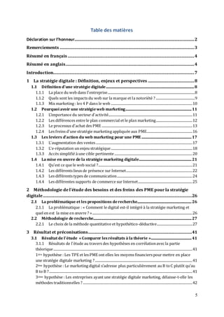 5
Table des matières
Déclaration sur l’honneur..........................................................................................................2
Remerciements .......................................................................................................................3
Résumé en français ................................................................................................................4
Résumé en anglais..................................................................................................................4
Introduction.............................................................................................................................7
1 La stratégie digitale : Définition, enjeux et perspectives .........................................8
1.1 Définition d'une stratégie digitale........................................................................................................8
1.1.1 La place du web dans l'entreprise.......................................................................................................8
1.1.2 Quels sont les impacts du web sur la marque et la notoriété ? ..............................................9
1.1.3 Mix marketing : les 4 P dans le web ................................................................................................10
1.2 Pourquoi avoir une stratégieweb marketing..............................................................................11
1.2.1 L’importance du secteur d'activité...................................................................................................11
1.2.2 Les différences entre le plan commercial et le plan marketing...........................................12
1.2.3 Le processus d'achat des PME ...........................................................................................................13
1.2.4 Les freins d'une stratégie marketing appliquée aux PME......................................................16
1.3 Les leviers d'action du web marketing pour une PME...........................................................17
1.3.1 L'augmentation des ventes..................................................................................................................17
1.3.2 L'e-réputation un enjeu stratégique................................................................................................18
1.3.3 Accès simplifié à une cible pertinente............................................................................................20
1.4 La mise en œuvre de la stratégie markeitng digitale..............................................................21
1.4.1 Qu'est ce que le web social ?...............................................................................................................21
1.4.2 Les différents lieux de présence sur Internet..............................................................................22
1.4.3 Les différents types de communication.........................................................................................24
1.4.4 Les différentes supports de commerce sur Internet................................................................25
2 Méthodologie de l'étude des besoins et des freins des PME pour la stratégie
digitale....................................................................................................................................26
2.1 La problématique et les propositions derecherche................................................................26
2.1.1 La problématique : « Comment le digital est-il intégré à la stratégie marketing et
quel en est la mise en œuvre ? »......................................................................................................................26
2.2 Méthodologie de recherche....................................................................................................................27
2.2.1 Le choix de la méthode quantitative et hypothético-déductive..........................................27
3 Résultat et préconisations............................................................................................41
3.1 Résultat de l'étude « Comparer lesrésultats à la théorie »................................................41
3.1.1 Résultats de l'étude au travers des hypothèses en corrélationavec la partie
théorique....................................................................................................................................................................41
1ière hypothèse : Les TPE et les PME ont elles les moyens financiers pour mettre en place
une stratégie digitale marketing ?...................................................................................................................41
2ème hypothèse : Le marketing digital s’adresse plus particulièrement au B toC plutôt qu’au
B to B ?.........................................................................................................................................................................41
3ième hypothèse : Les entreprises ayant une stratégie digitale marketing, délaisse-t-elle les
méthodes traditionnelles ? .................................................................................................................................42
 