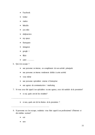 53
 Facebook
 twitter
 viadeo
 linkedin
 you tube
 dailymotion
 my space
 foursquare
 instagram
 google +
 flickr
 autre …..........
6. Qui s'en occupe ?
 une personne en interne, en complément de son activité principale
 une personne en interne totalement dédiée à cette activité
 vous même
 une personne spécialisée externe à l'entreprise
 une agence de communication / marketing
7. Si vous avez fait appel à un spécialiste ou une agence, avez été satisfait de la prestation?
 si oui, quels ont été les résultats?
…...........................................................................
 si non, quels ont été les limites de la prestation ?
…...........................................................................
8. Si personne ne s'en occupe, souhaitez vous faire appel à un professionnel d'Internet et
des médias sociaux?
 oui
 non
 