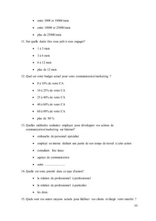 55
 entre 500€ et 1000€/mois
 entre 1000€ et 2500€/mois
 plus de 2500€/mois
11. Sur quelle durée êtes vous prêt à vous engager?
 1 à 3 mois
 3 à 6 mois
 6 à 12 mois
 plus de 12 mois
12. Quel est votre budget actuel pour votre communication/marketing ?
 0 à 10% de votre CA
 10 à 25% de votre CA
 25 à 40% de votre CA
 40 à 60% de votre CA
 60 à 80% de votre CA
 plus de 80 %
13. Quelles méthodes souhaitez employer pour développer vos actions de
communication/marketing sur Internet?
 embauche de personnel spécialisé
 employé en interne dédiant une partie de son temps de travail à cette action
 consultant free lance
 agence de communication
 autre …......................
14. Quelle est votre priorité dans ce type d'action?
 la relation de professionnel à professionnel
 la relation de professionnel à particulier
 les deux
15. Quels sont vos autres moyens actuels pour fidéliser vos clients et élargir votre marché ?
 