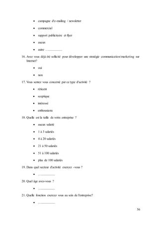 56
 campagne d'e-mailing / newsletter
 commercial
 support publicitaire et flyer
 aucun
 autre ….................
16. Avez vous déjà été sollicité pour développer une stratégie communication/marketing sur
Internet?
 oui
 non
17. Vous sentez vous concerné par ce type d'activité ?
 réticent
 sceptique
 intéressé
 enthousiaste
18. Quelle est la taille de votre entreprise ?
 aucun salarié
 1 à 3 salariés
 4 à 20 salariés
 21 à 50 salariés
 51 à 100 salariés
 plus de 100 salariés
19. Dans quel secteur d'activité exercez -vous ?
 ….................
20. Quel âge avez-vous ?
 ….................
21. Quelle fonction exercez vous au sein de l'entreprise?
 ….................
 