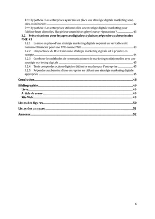 6
4ième hypothèse : Les entreprises ayant mis en place une stratégie digitale marketing sont-
elles en minorité?....................................................................................................................................................42
5ième hypothèse : Les entreprises utilisent-elles une stratégie digitale marketing pour
fidéliser leurs clientèles, élargir leurs marchés et gérer leurs e-réputations ? ...........................43
3.2 Préconisations pourlesagencesdigitalessouhaitantrépondreauxbesoinsdes
PME 43
3.2.1 La mise en place d’une stratégie marketing digitale requiert un véritable coût
humain et financier pour une TPE ou une PME........................................................................................43
3.2.2 L’importance du B to B dans une stratégie marketing digitale est à prendre en
compte.........................................................................................................................................................................44
3.2.3 Combiner les méthodes de communication et de marketing traditionnelles avec une
stratégie marketing digitale ...............................................................................................................................45
3.2.4 Tenir compte des actions digitales déjà mise en place par l’entreprise ..........................45
3.2.5 Répondre aux besoins d’une entreprise en ciblant une stratégie marketing digitale
appropriée .................................................................................................................................................................45
Conclusion..............................................................................................................................48
Bibliographie.........................................................................................................................49
Livre..................................................................................................................................................................................49
Article de revue.........................................................................................................................................................49
Site Web..........................................................................................................................................................................49
Listes des figures...................................................................................................................50
Listes des annexes ................................................................................................................51
Annexes...................................................................................................................................52
 