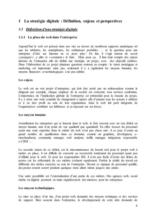 8
1 La stratégie digitale : Définition, enjeux et perspectives
1.1 Définition d'unestratégie digitale
1.1.1 La place du web dans l'entreprise
Aujourd’hui le web est présent dans nos vies au travers de nombreux supports numériques tel
que les tablettes, les smartphones, les ordinateurs portables … et la question pour une
entreprise d’être sur Internet ne se pose plus ! En fait, il s’agit surtout de savoir
« pourquoi » y aller et « comment » le faire. Mais pour ça, il faut tenir compte des enjeux
internes de l’entreprise afin de définir une stratégie, un projet, avec des objectifs réalistes.
Dans l’élaboration de ce projet plusieurs questions rentrent en compte : la vision stratégique et
marketing est importante mais pas seulement il y a également les moyens humains, les
moyens financiers et technologiques à ne pas oublier.
Les enjeux
Le web est un vrai projet d’entreprise, qui doit être porté par un ambassadeur comme le
dirigeant par exemple, chaque employé de la société est concerné, tous services confondus.
L’importance de l’implication globale de l’entreprise est primordial pour la réussite du projet,
il y a donc une vraie conduite de changement à opérer afin d’amener tous les acteurs à adhérer
et à en tirer profit au sein de leur organisation. Ainsi le web fait parti intégrante de
l’organisation comblant ses faiblesses et se reposant sur ses forces.
Les moyens humains
Actuellement les entreprises qui se lancent dans le web, le font souvent avec un vrai déficit en
moyen humain, tant d’un point de vue qualitatif que quantitatif. En effet, trouver du personnel
ayant une vraie expertise dans le métier du web n’est pas chose aisé. A ce jour, il existe un
grand nombre de qualification dans ce domaine, comme un graphiste, développeur, e-
merchandiseur, community manager, web analyste, traffic manager, intégrateur, responsable
e-CRM …
La seconde raison de ce déficit, est la méconnaissance du besoin réel pour le projet web à
mettre en place, il est difficile de convertir ou reconvertir totalement du personnel ayant peu
d’affinité pour le web. Et pour les responsables RH, il n’est pas facile d’écrire des fiches de
postes car les référentiels de ces métiers évoluent rapidement. Parfois la réalité du travail est
différente des tâches exercées au sein de l’entreprise. Devant ce manque de personnel qualifié,
des postes restent ouvert pendant quelques mois allant même jusqu’à une année.
Une autre possibilité est l’externalisation d’une partie de ces métiers. Des agences web, social
média ou digitale prennent en main régulièrement des missions pour les entreprises.
Les moyens technologiques
La mise en place d’un site, d’un projet web demande des moyens techniques et des services
de support. Bien souvent dans l’entreprise, le développement de cette idée demande de
 