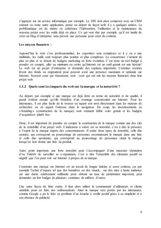 9
s’appuyer sur un service informatique par exemple. Le DSI doit alors composer avec un CRM
existant ou toute autre application, pensé au départ de façon isolé il y a quelques années. La
problématique est de mettre en cohérence l’élaboration, l’utilisation et la maintenance du
nouveau projet avec les outils déjà en place. Ce qui veut dire par exemple, qu’il est inutile de
créer un blog d’entreprise sans prévoir une personne pour créer du contenu.
Les moyens financiers :
Aujourd’hui le web s’est professionnalisé, les expertises sont complexes et il y en a une
multitude, les outils sont toujours plus pointus et plus complexes. La concurrence s’arment de
plus en plus et se dotent de budgets marketing en forte évolution. C’est donc un réel budget à
prendre en compte, aller au minimum ou croire qu’Internet est un outil gratuit est une hérésie!
Le web est un projet d’entreprise et demande des capitaux importants. Certaines sociétés
lèvent des fonds ou empruntent pour pouvoir avoir une présence maximum et optimale sur
Internet. Souvent ceux qui réussissent, sont ceux qui ont mis les moyens financiers dans leur
projet web.
1.1.2 Quels sont les impacts du web sur lamarque et la notoriété ?
Au départ, par exemple si une marque est déjà forte en terme de notoriété et de qualité, il
paraît évident ensuite qu’elle bénéficie d’un avantage concurrentiel sur Internet. Pour les
internautes, il est plus facile de la trouver en tapant son nom directement dans les moteurs de
recherches ou en tapant l’adresse dans le navigateur. Du coup, les investissements en
« branding » (construction de la marque) sont vraiment faible voire gratuit et les budgets
d’acquisition plutôt bas.
Donc, il est important de prendre en compte la construction de la marque comme une des clés
de la rentabilité d’un projet web. L’indicateur à suivre est sa notoriété, c’est à dire la présence
à l’esprit de la marque auprès des consommateurs. Il existe deux types de notoriété, celle dite
assistée, qui correspond au pourcentage de personnes reconnaissant la marque dans une liste
et celle dite spontanée, qui correspond au pourcentage de personnes citant la marque
lorsqu’on leur donne une liste de produit.
Autre point important, une forte notoriété peut s’accompagner d’une mauvaise réputation
d’ou l’intérêt de surveiller sa e-réputation, c’est à dire l’ensemble des éléments positif ou
négatif que l’on peut voir sur Internet à propos de sa marque.
Construire une marque sur Internet est un travail de longue haleine et assez coûteux, car par
exemple l’achat d’espace tel que des bannières ou des visuels, sur des sites à haute audience
sur une durée relativement suffisante pour obtenir un taux de pénétration important, peut
demander un fort budget de plusieurs centaines de milliers d’euros.
Une autre façon de faire existe, il faut alors utiliser la communauté d’utilisateurs et clients
satisfaits pour en faire des ambassadeurs. Ainsi la marque sera portée par les internautes,
comme Google a pu le faire en profitant d’un bouche à oreille positif grâce à sa simplicité et à
son absence de publicité.
 