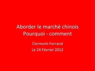 Aborder le marché chinois Pourquoi - comment Clermont-Ferrand Le 24 Février 2012 