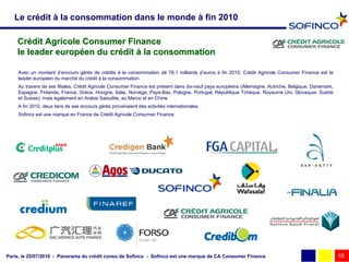 Le crédit à la consommation dans le monde à fin 2010

    Crédit Agricole Consumer Finance
    le leader européen du crédit à la consommation

    Avec un montant d’encours gérés de crédits à la consommation de 78,1 milliards d’euros à fin 2010, Crédit Agricole Consumer Finance est le
    leader européen du marché du crédit à la consommation.
    Au travers de ses filiales, Crédit Agricole Consumer Finance est présent dans dix-neuf pays européens (Allemagne, Autriche, Belgique, Danemark,
    Espagne, Finlande, France, Grèce, Hongrie, Italie, Norvège, Pays-Bas, Pologne, Portugal, République Tchèque, Royaume Uni, Slovaquie, Suède
    et Suisse), mais également en Arabie Saoudite, au Maroc et en Chine.
    A fin 2010, deux tiers de ses encours gérés provenaient des activités internationales.
    Sofinco est une marque en France de Crédit Agricole Consumer Finance.




Paris, le 25/07/2010 - Panorama du crédit conso de Sofinco - Sofinco est une marque de CA Consumer Finance                                            16
 