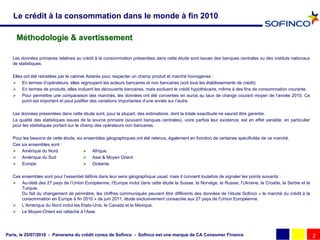 Le crédit à la consommation dans le monde à fin 2010

    Méthodologie & avertissement

   Les données primaires relatives au crédit à la consommation présentées dans cette étude sont issues des banques centrales ou des instituts nationaux
   de statistiques.

   Elles ont été retraitées par le cabinet Asterès pour respecter un champ produit et marché homogènes :
    En termes d’opérateurs, elles regroupent les acteurs bancaires et non bancaires (soit tous les établissements de crédit).
    En termes de produits, elles incluent les découverts bancaires, mais excluent le crédit hypothécaire, même à des fins de consommation courante.
    Pour permettre une comparaison des marchés, les données ont été converties en euros au taux de change courant moyen de l’année 2010. Ce
        point est important et peut justifier des variations importantes d’une année sur l’autre.

   Les données présentées dans cette étude sont, pour la plupart, des estimations, dont la totale exactitude ne saurait être garantie.
   La qualité des statistiques issues de la source primaire (souvent banques centrales), voire parfois leur existence, est en effet variable, en particulier
   pour les statistiques portant sur le champ des opérateurs non bancaires.

   Pour les besoins de cette étude, six ensembles géographiques ont été retenus, également en fonction de certaines spécificités de ce marché.
   Ces six ensembles sont :
    Amérique du Nord                    Afrique
    Amérique du Sud                     Asie & Moyen Orient
    Europe                              Océanie.

   Ces ensembles sont pour l’essentiel définis dans leur sens géographique usuel, mais il convient toutefois de signaler les points suivants :
    Au-delà des 27 pays de l’Union Européenne, l’Europe inclut dans cette étude la Suisse, la Norvège, la Russie, l’Ukraine, la Croatie, la Serbie et la
       Turquie.
       Du fait du changement de périmètre, les chiffres communiqués peuvent être différents des données de l’étude Sofinco « le marché du crédit à la
       consommation en Europe à fin 2010 » de juin 2011, étude exclusivement consacrée aux 27 pays de l’Union Européenne.
    L’Amérique du Nord inclut les Etats-Unis, le Canada et le Mexique.
    Le Moyen-Orient est rattaché à l’Asie.




Paris, le 25/07/2010 - Panorama du crédit conso de Sofinco - Sofinco est une marque de CA Consumer Finance                                                     2
 
