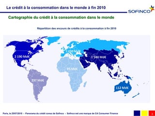 Le crédit à la consommation dans le monde à fin 2010

     Cartographie du crédit à la consommation dans le monde

                               Répartition des encours de crédits à la consommation à fin 2010




Paris, le 25/07/2010 - Panorama du crédit conso de Sofinco - Sofinco est une marque de CA Consumer Finance   3
 