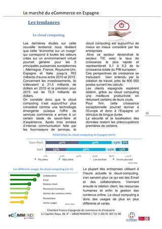 Le marché du eCommerce en Espagne
Répartition des dépenses en contenus digitaux en fonction du secteur d’activité (en %)
Publicité Online
Secteur audiovisuel (TV,
Radio, programmation…)

Livres, revues et
journaux

Musique

Cinéma

Jeux vidéos
Autres services
d’information

13

Les tendances
Le cloud computing
Les dernières études sur cette
nouvelle tendance nous révèlent
que cette “économie sur un nuage”
qui correspond à toutes les valeurs
créées sur un environnement virtuel
pourrait générer pour les 5
principales puissances européennes
- Allemagne, France, Royaume-Uni,
Espagne et Italie jusqu’à 763
milliards d’euros entre 2010 et 2015.
Concernant les investissements, ils
s’élevaient à 21,5 milliards de
dollars en 2010 et la prévision pour
2015 est de 72,9 milliards de
dollars.
On constate donc que le cloud
computing n’est aujourd’hui plus
considéré comme une technologie

émergente puisque l’offre de
services commence à arriver à un
certain stade de savoir-faire et
d’expérience. Après trois années
d’intense communication faite par
les fournisseurs de services, le
cloud computing est aujourd’hui de
mieux en mieux considéré par les
entreprises.
Ainsi ce secteur deviendrait le
secteur TIC avec le taux de
croissance le plus rapide et
représenterait 0,1 à 0,2 de la
croissance totale du PIB européen.
Ces perspectives de croissance se
traduisent
bien entendu par la
création de travail, près de 800 000
postes suivant les calculs.

Chambre Franco-Espagnole de commerce et d’Industrie
C/ Capitán Haya, 38, 4° – 28020 MADRID | Tel: (+34) 91 307 21 00

 
