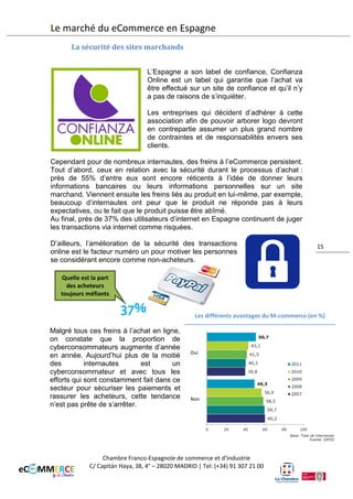 Le marché du eCommerce en Espagne
Les secteurs qui investissent le plus L’évolution des investissements en M-commerce (en millions d’€)
sont en premier lieu, les
télécommunications, l’automobile,
la finance, la restauration et le
secteur de la beauté et de
l’hygiène. La tendance pour les
années à venir semble être une
forte croissance du marché de
l’application ainsi que du couponing
car la mobilité du téléphone permet
une grande liberté de l’achat discount
compulsif.
De plus, la forte augmentation de la demande de services comme les réseaux
sociaux et la géolocalisation vont permettre de développer de nouvelles formes
de marketing ciblé.
Les différents avantages du M-commerce (en %)

Suite
à
l’étude
réalisée
par
l’entreprise Penteo, on constate que
les avantages du M-commerce sont
multiples. L’avantage principal semble
être pour les entreprises espagnoles,
le fait de pouvoir mesurer le retour sur
ses investissements. De plus, le Mcommerce
donne
une
image
novatrice à l’entreprise, tout en lui
apportant plus de notoriété et la
possibilité de segmenter de manière
plus efficace les clients recherchés.

Chambre Franco-Espagnole de commerce et d’Industrie
C/ Capitán Haya, 38, 4° – 28020 MADRID | Tel: (+34) 91 307 21 00

Relations avec le commerce
électronique
Mesure du retour sur
Investissement
Notoriété
Image novatrice

15

Capacité de segmentation
Instantaniété du service
Autres
Source: Accenture

 