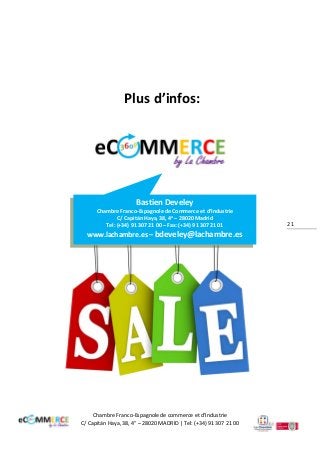 Le marché du eCommerce en Espagne

Plus d’infos:

Bastien Develey
Chambre Franco-Espagnole de Commerce et d’Industrie
C/ Capitán Haya, 38, 4a – 28020 Madrid
Tel: (+34) 91 307 21 00 – Fax: (+34) 91 307 21 01

www.lachambre.es – bdeveley@lachambre.es

Chambre Franco-Espagnole de commerce et d’Industrie
C/ Capitán Haya, 38, 4° – 28020 MADRID | Tel: (+34) 91 307 21 00

21

 