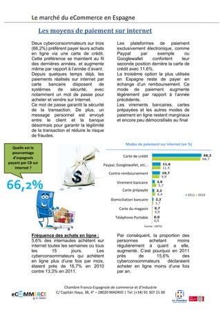 Le marché du eCommerce en Espagne
Les moyens de paiement sur internet
Deux cyberconsommateurs sur trois
(66,9%) préfèrent payer leurs achats
en ligne via une carte de crédit.
Cette préférence se maintient au fil
des dernières années, et augmente
même par rapport à l’année d’avant.
Depuis quelques temps déjà, les
paiements réalisés sur internet par
carte
bancaire
disposent
de
systèmes
de
sécurité,
avec
notamment un mot de passe pour
acheter et vendre sur Internet.
Ce mot de passe garantit la sécurité
de la transaction. De plus, un
message personnel est envoyé
entre le client et la banque
désormais pour garantir la légitimité
de la transaction et réduire le risque
de fraudes.

Quelle est le
pourcentage
d’espagnols
payant par CB sur
internet ?

62,9%

Les plateformes de paiement
exclusivement électronique, comme
Paypal
par
exemple
ou
Googlewallet
confortent
leur
seconde position derrière la carte de
crédit avec 14,9%.
La troisième option la plus utilisée
en Espagne reste de payer en
échange d’un remboursement. Ce
mode de paiement augmente
légèrement par rapport à l’année
précédente.
L’utilisation des cartes prépayées
augmente considérablement entre
2011 et 2012 et passe à 7,2%.
Enfin, Les virements bancaires et
les autres modes de paiement en
ligne restent marginaux et encore
peu démocratisés.
Modes de paiement sur internet (en %)
4

Carte de crédit
Paypal, Googlewallet, etc…
Contre remboursement
Carte prépayée
Virement bancaire
Domiciliation bancaire
Carte du magasin
Téléphone Portable
Autres
N/a

Fréquence des achats en ligne :
8,3% des internautes achètent sur
internet toutes les semaines ou tous
les
15
jours.
Les
cyberconsommateurs qui achètent
en ligne plus d’une fois par mois,
étaient près de 13,3% en 2011 et
leur nombre s’élève à 16,8% en
acheter en ligne moins d’une fois
par an, contre 15,6% en 2011.

2012. Par conséquent, la proportion
des personnes achetant moins
régulièrement a quant à elle,
légèrement baissé. C’est pourquoi
en 2012 près de 13,3% des
cyberconsommateurs
déclaraient

Chambre Franco-Espagnole de commerce et d’Industrie
C/ Capitán Haya, 38, 4° – 28020 MADRID | Tel: (+34) 91 307 21 00

 