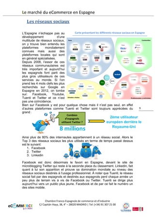 Le marché du eCommerce en Espagne
Les réseaux sociaux
Carte présentant les différents réseaux sociaux en Espagne
L’Espagne n’échappe pas au
développement
d’une
multitude de réseaux sociaux,
on y trouve bien entendu les
plateformes
mondialement
connues mais aussi des
plateformes locales qui sont
en général spécialisées.
Depuis 2008, l’essor de ces
réseaux communautaires est
très important et aujourd’hui
les espagnols font partie des
plus gros utilisateurs de ces
services au monde. Si l’on
prend les 4 mots clefs les plus
recherchés sur Google en
Espagne en 2012, on tombe
sur:
Facebook,
Youtube,
Tuenti et Twitter et ce n’est
pas une coïncidence.
Bien sûr Facebook y est pour quelque chose mais il n’est pas seul. En effet,
9
d’autres plateformes comme Tuenti et Twitter sont toujours appréciées du
grand public.
Combien
d’espagnols
utilisent Twitter ?

5,6 millions

2ème utilisateur
européen derrière le
Royaume-Uni

Ainsi plus de 80% des internautes appartiennent à un réseau social. Alors le
Top 5 des réseaux sociaux les plus utilisés en termes de temps passé dessus
est le suivant:
1.
2.
3.
4.
5.

Facebook
Youtube
Twitter
Linkedln
Tuenti

Facebook est donc désormais le favori en Espagne, devant le site de
microblogging Twitter qui reste à la seconde place du classement. Linkedin, fait
quant à lui son apparition et prouve sa domination mondiale au niveau des
réseaux sociaux destinés à l’usage professionnel. À noter que Tuenti, le réseau
social fait par des espagnols et destinés aux espagnols perd chaque année un
Chambre Franco-Espagnole de commerce et d’Industrie
C/ Capitán Haya, 38, 4° – 28020 MADRID | Tel: (+34) 91 307 21 00

 