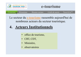 4. Acteurs Institutionnels
E-tourismeE-tourisme Réseaux sociauxRéseaux sociaux 4 clefs de succès4 clefs de succès Travel d’orTMTravel d’orTM
Le secteur du e-tourisme rassemble aujourd'hui de
nombreux acteurs du secteur touristique.
M-tourismeM-tourisme
e-tourisme
4. Acteurs Institutionnels
• office de tourisme,
• CRT, CDT,
• Ministère,
• observatoires
 
