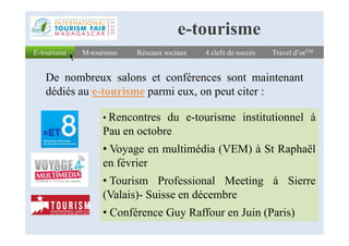 E-tourismeE-tourisme Réseaux sociauxRéseaux sociaux 4 clefs de succès4 clefs de succès Travel d’orTMTravel d’orTM
De nombreux salons et conférences sont maintenant
dédiés au e-tourisme parmi eux, on peut citer :
• Rencontres du e-tourisme institutionnel à
M-tourismeM-tourisme
e-tourisme
Rencontres du e-tourisme institutionnel à
Pau en octobre
• Voyage en multimédia (VEM) à St Raphaël
en février
• Tourism Professional Meeting à Sierre
(Valais)- Suisse en décembre
• Conférence Guy Raffour en Juin (Paris)
 