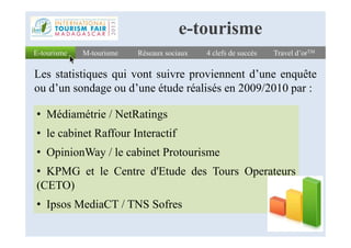 Réseaux sociauxRéseaux sociaux 4 clefs de succès4 clefs de succès Travel d’orTMTravel d’orTM
Les statistiques qui vont suivre proviennent d’une enquête
ou d’un sondage ou d’une étude réalisés en 2009/2010 par :
E-tourismeE-tourisme M-tourismeM-tourisme
e-tourisme
• Médiamétrie / NetRatings
• le cabinet Raffour Interactif
• OpinionWay / le cabinet Protourisme
• KPMG et le Centre d'Etude des Tours Operateurs
(CETO)
• Ipsos MediaCT / TNS Sofres
 