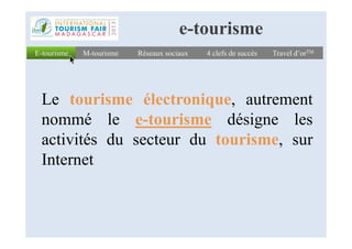 E-tourismeE-tourisme Réseaux sociauxRéseaux sociaux 4 clefs de succès4 clefs de succès Travel d’orTMTravel d’orTM
Le tourisme électronique, autrement
nommé le e-tourisme désigne les
M-tourismeM-tourisme
e-tourisme
nommé le e-tourisme désigne les
activités du secteur du tourisme, sur
Internet
 