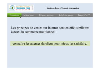 Réseaux sociauxRéseaux sociaux 4 clefs de succès4 clefs de succès Travel d’orTMTravel d’orTME-tourismeE-tourisme M-tourismeM-tourisme
Vente en ligne : Taux de conversion
Les principes de ventes sur internet sont en effet similaires
à ceux du commerce traditionnel :
connaître les attentes du client pour mieux les satisfaire.
 