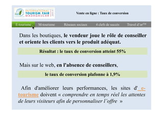 Réseaux sociauxRéseaux sociaux 4 clefs de succès4 clefs de succès Travel d’orTMTravel d’orTME-tourismeE-tourisme M-tourismeM-tourisme
Vente en ligne : Taux de conversion
Résultat : le taux de conversion atteint 55%
Dans les boutiques, le vendeur joue le rôle de conseiller
et oriente les clients vers le produit adéquat.
le taux de conversion plafonne à 1,9%
Afin d'améliorer leurs performances, les sites d' e-
tourisme doivent « comprendre en temps réel les attentes
de leurs visiteurs afin de personnaliser l’offre »
Mais sur le web, en l'absence de conseillers,
 