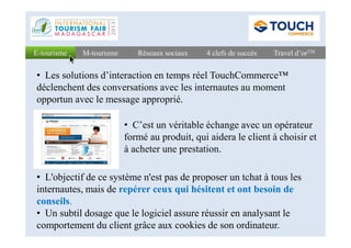 Réseaux sociauxRéseaux sociaux 4 clefs de succès4 clefs de succès Travel d’orTMTravel d’orTME-tourismeE-tourisme M-tourismeM-tourisme
• C’est un véritable échange avec un opérateur
• Les solutions d’interaction en temps réel TouchCommerce™
déclenchent des conversations avec les internautes au moment
opportun avec le message approprié.
• C’est un véritable échange avec un opérateur
formé au produit, qui aidera le client à choisir et
à acheter une prestation.
• L'objectif de ce système n'est pas de proposer un tchat à tous les
internautes, mais de repérer ceux qui hésitent et ont besoin de
conseils.
• Un subtil dosage que le logiciel assure réussir en analysant le
comportement du client grâce aux cookies de son ordinateur.
 