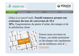 Réseaux sociauxRéseaux sociaux 4 clefs de succès4 clefs de succès Travel d’orTMTravel d’orTME-tourismeE-tourisme M-tourismeM-tourisme
Grâce à ce nouvel outil, TouchCommerce promet une
croissance du taux de conversion de 10 à
20%, l'augmentation du panier d’achat, des marges et de
la satisfaction client.la satisfaction client.
Encore assez novateur en
France, ces tchats pourraient
se développer très rapidement
sur de nombreux sites d' e-
tourisme
 