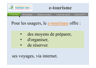 E-tourismeE-tourisme Réseaux sociauxRéseaux sociaux 4 clefs de succès4 clefs de succès Travel d’orTMTravel d’orTM
Pour les usagers, le e-tourisme offre :
M-tourismeM-tourisme
e-tourisme
• des moyens de préparer,• des moyens de préparer,
• d'organiser,
• de réserver.
ses voyages, via internet.
 