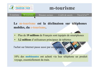 4 clefs de succès4 clefs de succès Travel d’orTMTravel d’orTM
Le m-tourisme est la déclinaison sur téléphones
mobiles, du e-tourisme.
M-tourismeM-tourismeE-tourismeE-tourisme Réseaux sociauxRéseaux sociaux
m-tourisme
• Plus de 19 millions de Français sont équipés de smartphones• Plus de 19 millions de Français sont équipés de smartphones
• 3,2 millions d’utilisateurs principaux de tablettes
l'achat sur Internet passe aussi par ces supports.
10% des mobinautes ont acheté via leur téléphone un produit
voyage, essentiellement du train.
 