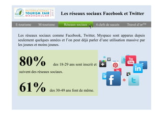 Réseaux sociauxRéseaux sociauxE-tourismeE-tourisme 4 clefs de succès4 clefs de succès Travel d’orTMTravel d’orTMM-tourismeM-tourisme
Les réseaux sociaux Facebook et Twitter
Les réseaux sociaux comme Facebook, Twitter, Myspace sont apparus depuis
seulement quelques années et l’on peut déjà parler d’une utilisation massive par
les jeunes et moins jeunes.
80%80% des 18-29 ans sont inscrit et
suivent des réseaux sociaux.
61% des 30-49 ans font de même.
 