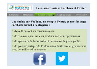 Réseaux sociauxRéseaux sociauxE-tourismeE-tourisme 4 clefs de succès4 clefs de succès Travel d’orTMTravel d’orTMM-tourismeM-tourisme
Les réseaux sociaux Facebook et Twitter
Une chaîne sur YouTube, un compte Twitter, et une fan page
Facebook permet à l'entreprise :
• d'être là où sont ses consommateurs.
• de communiquer sur leurs produits, services et promotions.• de communiquer sur leurs produits, services et promotions.
• de «pousser» de l'information à destination du grand public.
• de pouvoir partager de l’information facilement et gratuitement
avec des milliers d’internautes.
 