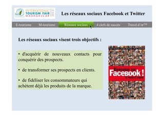 Réseaux sociauxRéseaux sociauxE-tourismeE-tourisme 4 clefs de succès4 clefs de succès Travel d’orTMTravel d’orTMM-tourismeM-tourisme
Les réseaux sociaux Facebook et Twitter
• d'acquérir de nouveaux contacts pour
conquérir des prospects.
Les réseaux sociaux visent trois objectifs :
conquérir des prospects.
• de transformer ses prospects en clients.
• de fidéliser les consommateurs qui
achètent déjà les produits de la marque.
 