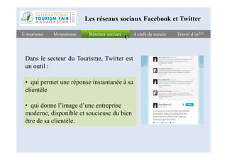 Réseaux sociauxRéseaux sociauxE-tourismeE-tourisme 4 clefs de succès4 clefs de succès Travel d’orTMTravel d’orTMM-tourismeM-tourisme
Les réseaux sociaux Facebook et Twitter
Dans le secteur du Tourisme, Twitter est
un outil :
• qui permet une réponse instantanée à sa• qui permet une réponse instantanée à sa
clientèle
• qui donne l’image d’une entreprise
moderne, disponible et soucieuse du bien
être de sa clientèle.
 
